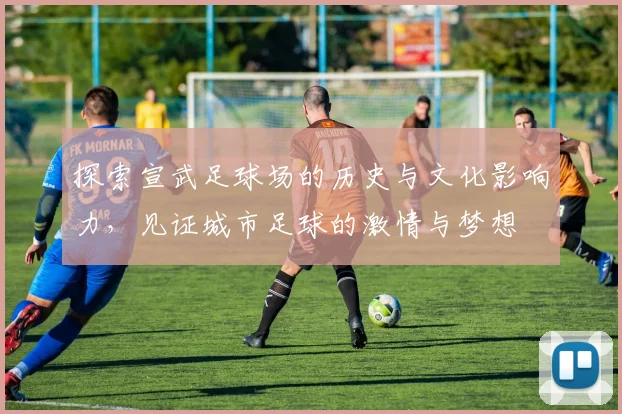 探索宣武足球场的历史与文化影响力，见证城市足球的激情与梦想
