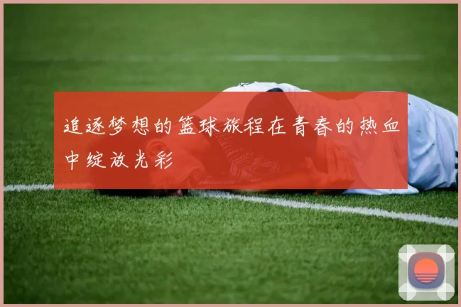 追逐梦想的篮球旅程在青春的热血中绽放光彩