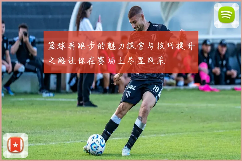 篮球奔跑步的魅力探索与技巧提升之路让你在赛场上尽显风采