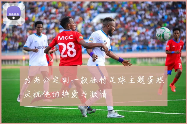 为老公定制一款独特足球主题蛋糕庆祝他的热爱与激情