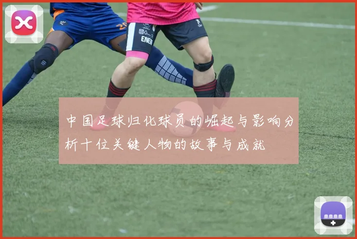 中国足球归化球员的崛起与影响分析十位关键人物的故事与成就