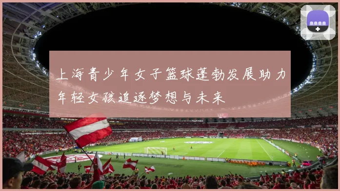上海青少年女子篮球蓬勃发展助力年轻女孩追逐梦想与未来